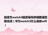 鍗庝负watch3鎬庝箞杩炴帴钃濈墮鑰虫満（华为watch3怎么连接wifi）