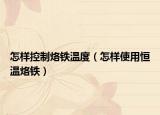 怎样控制烙铁温度（怎样使用恒温烙铁）