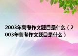 2003年高考作文题目是什么（2003年高考作文题目是什么）