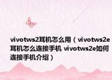 vivotws2耳机怎么用（vivotws2e耳机怎么连接手机 vivotws2e如何连接手机介绍）