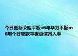 今日更新荣耀平板v6与华为平板m6哪个好哪款平板更值得入手