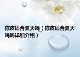 陈皮适合夏天喝（陈皮适合夏天喝吗详细介绍）