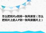 怎么把照片p到另一张风景里（怎么把照片上的人P到一张风景图片上）