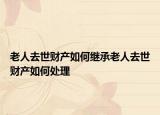 老人去世财产如何继承老人去世财产如何处理