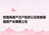 铁路局房产过户如何公证铁路房屋房产去哪里公证