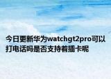 今日更新华为watchgt2pro可以打电话吗是否支持着插卡呢