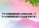 下午4点做核酸检测什么时候出结果（下午14点做核酸检测几点出结果详细介绍）