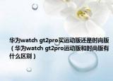 华为watch gt2pro买运动版还是时尚版（华为watch gt2pro运动版和时尚版有什么区别）