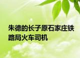 朱德的长子原石家庄铁路局火车司机