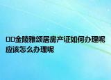 ﻿﻿金陵雅颂居房产证如何办理呢应该怎么办理呢