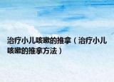 治疗小儿咳嗽的推拿（治疗小儿咳嗽的推拿方法）