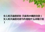 女人吃天麻的好处 天麻泡水喝的功效（女人吃天麻的功效与作用有什么详细介绍）