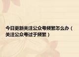 今日更新关注公众号频繁怎么办（关注公众号过于频繁）
