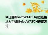 今日更新vivoWATCH可以连接华为手机吗vivoWATCH连接方式