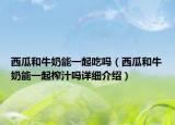 西瓜和牛奶能一起吃吗（西瓜和牛奶能一起榨汁吗详细介绍）