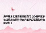 房产继承公证需要哪些费用（办房产继承公证费用如何计算房产继承公证费如何收取介绍）