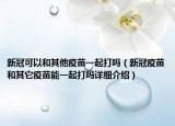 新冠可以和其他疫苗一起打吗（新冠疫苗和其它疫苗能一起打吗详细介绍）