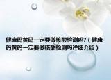 健康码黄码一定要做核酸检测吗?（健康码黄码一定要做核酸检测吗详细介绍）