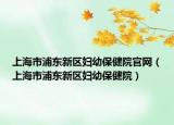上海市浦东新区妇幼保健院官网（上海市浦东新区妇幼保健院）