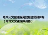 电气火灾监控探测器报警如何解除（电气火灾监控探测器）