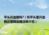 芋头升血糖吗?（吃芋头是升血糖还是降血糖详细介绍）