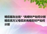 婚后朋友出钱* *离婚财产如何分割婚后男方父母买房离婚后财产如何分割