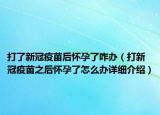 打了新冠疫苗后怀孕了咋办（打新冠疫苗之后怀孕了怎么办详细介绍）