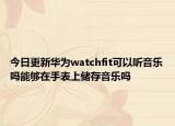 今日更新华为watchfit可以听音乐吗能够在手表上储存音乐吗