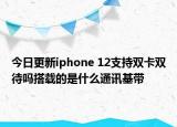 今日更新iphone 12支持双卡双待吗搭载的是什么通讯基带