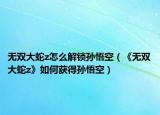 无双大蛇z怎么解锁孙悟空（《无双大蛇z》如何获得孙悟空）