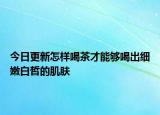 今日更新怎样喝茶才能够喝出细嫩白皙的肌肤