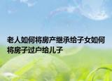 老人如何将房产继承给子女如何将房子过户给儿子