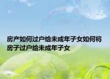 房产如何过户给未成年子女如何将房子过户给未成年子女
