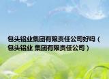包头铝业集团有限责任公司好吗（包头铝业 集团有限责任公司）