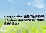google android是操作系统软件吗（Android 美国谷歌公司开发的移动操作系统）