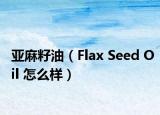 亚麻籽油（Flax Seed Oil 怎么样）