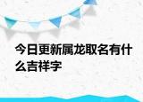 今日更新属龙取名有什么吉祥字