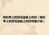 枸杞早上吃好还是晚上吃好（枸杞早上吃好还是晚上吃好详细介绍）