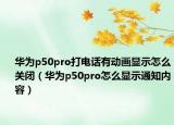 华为p50pro打电话有动画显示怎么关闭（华为p50pro怎么显示通知内容）