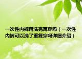 一次性内裤用洗完再穿吗（一次性内裤可以洗了重复穿吗详细介绍）