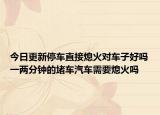 今日更新停车直接熄火对车子好吗一两分钟的堵车汽车需要熄火吗