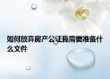 如何放弃房产公证我需要准备什么文件