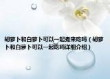 胡萝卜和白萝卜可以一起煮来吃吗（胡萝卜和白萝卜可以一起吃吗详细介绍）