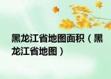 黑龙江省地图面积（黑龙江省地图）