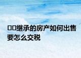﻿﻿继承的房产如何出售要怎么交税
