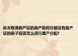 尚未取得房产证的房产如何分割没有房产证的房子应该怎么进行遗产分配?