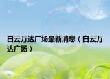 白云万达广场最新消息（白云万达广场）