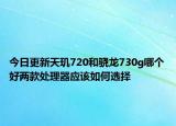 今日更新天玑720和骁龙730g哪个好两款处理器应该如何选择