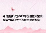今日更新华为GT2怎么设置太空表盘华为GT2太空表盘的设置方法