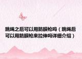 跳绳之后可以用筋膜枪吗（跳绳后可以用筋膜枪来拉伸吗详细介绍）